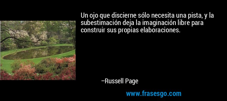 Un ojo que discierne sólo necesita una pista, y la subestimación deja la imaginación libre para construir sus propias elaboraciones. – Russell Page