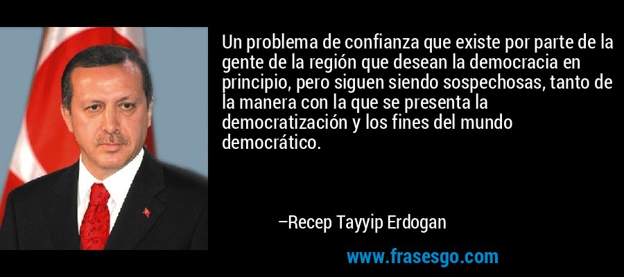 Un problema de confianza que existe por parte de la gente de la región que desean la democracia en principio, pero siguen siendo sospechosas, tanto de la manera con la que se presenta la democratización y los fines del mundo democrático. – Recep Tayyip Erdogan