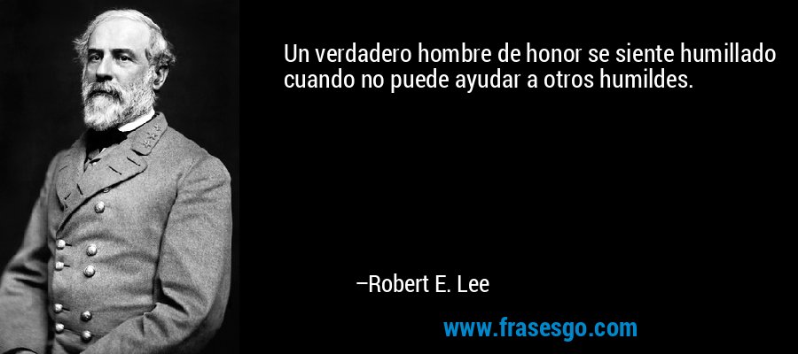 Un verdadero hombre de honor se siente humillado cuando no puede ayudar a otros humildes. – Robert E. Lee