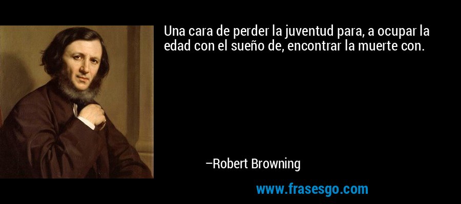 Una cara de perder la juventud para, a ocupar la edad con el sueño de, encontrar la muerte con. – Robert Browning