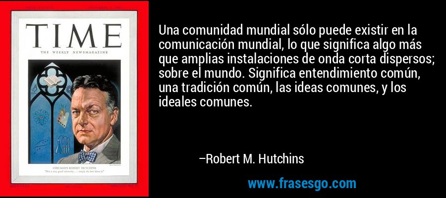 Una comunidad mundial sólo puede existir en la comunicación mundial, lo que significa algo más que amplias instalaciones de onda corta dispersos; sobre el mundo. Significa entendimiento común, una tradición común, las ideas comunes, y los ideales comunes. – Robert M. Hutchins