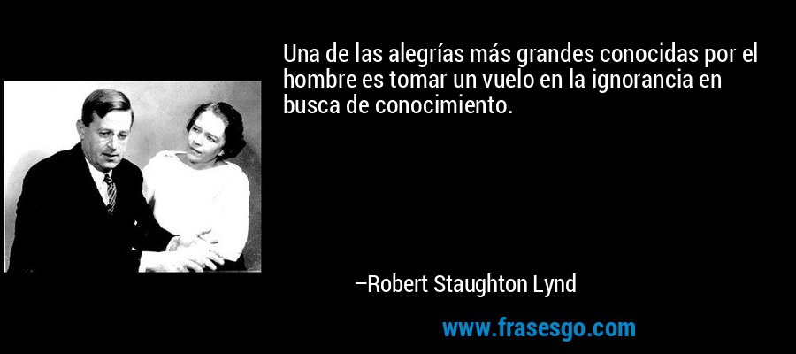 Una de las alegrías más grandes conocidas por el hombre es tomar un vuelo en la ignorancia en busca de conocimiento. – Robert Staughton Lynd