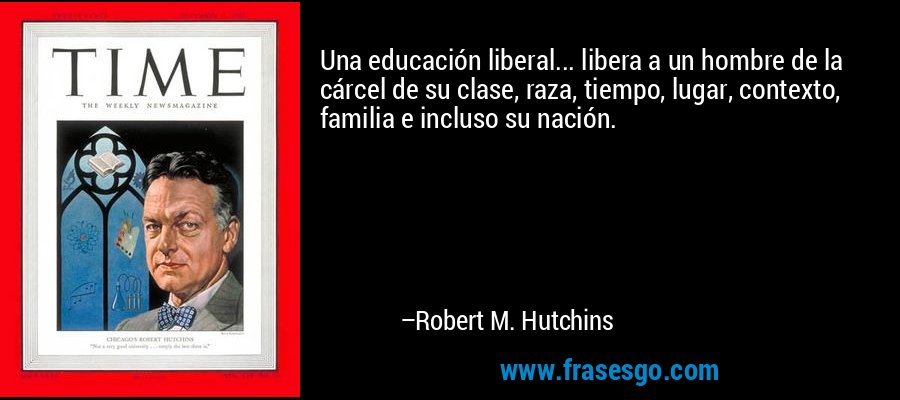 Una educación liberal... libera a un hombre de la cárcel de su clase, raza, tiempo, lugar, contexto, familia e incluso su nación. – Robert M. Hutchins