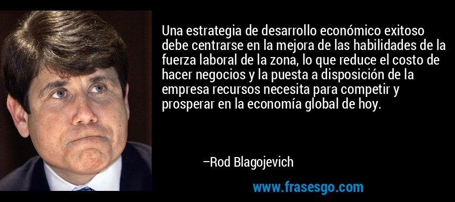 Una estrategia de desarrollo económico exitoso debe centrarse en la mejora de las habilidades de la fuerza laboral de la zona, lo que reduce el costo de hacer negocios y la puesta a disposición de la empresa recursos necesita para competir y prosperar en la economía global de hoy. – Rod Blagojevich