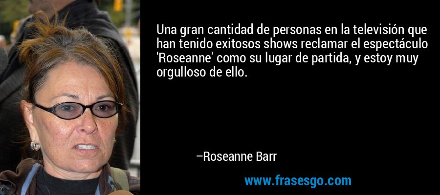 Una gran cantidad de personas en la televisión que han tenido exitosos shows reclamar el espectáculo 'Roseanne' como su lugar de partida, y estoy muy orgulloso de ello. – Roseanne Barr