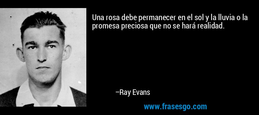 Una rosa debe permanecer en el sol y la lluvia o la promesa preciosa que no se hará realidad. – Ray Evans