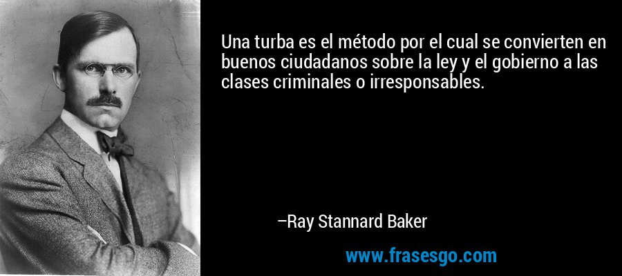 Una turba es el método por el cual se convierten en buenos ciudadanos sobre la ley y el gobierno a las clases criminales o irresponsables. – Ray Stannard Baker