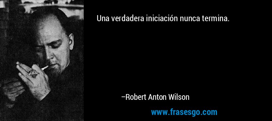 Una verdadera iniciación nunca termina. – Robert Anton Wilson
