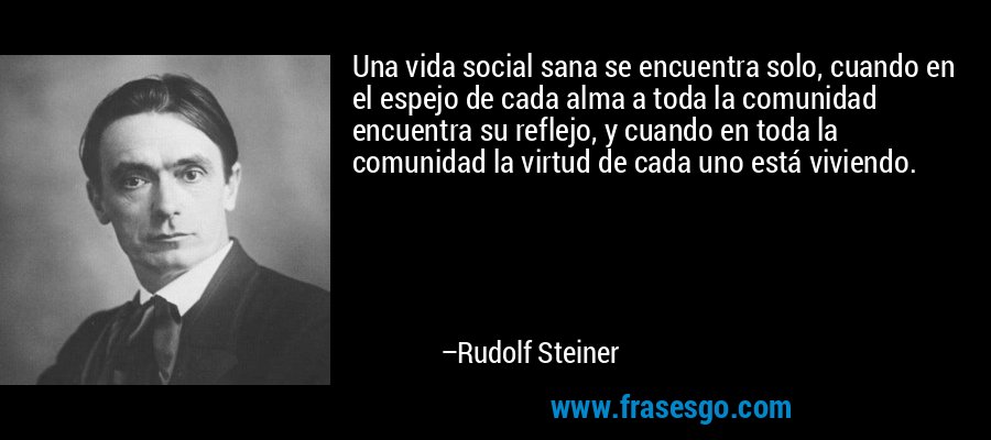 Una vida social sana se encuentra solo, cuando en el espejo de cada alma a toda la comunidad encuentra su reflejo, y cuando en toda la comunidad la virtud de cada uno está viviendo. – Rudolf Steiner