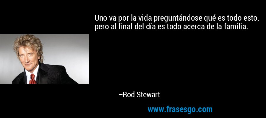 Uno va por la vida preguntándose qué es todo esto, pero al final del día es todo acerca de la familia. – Rod Stewart