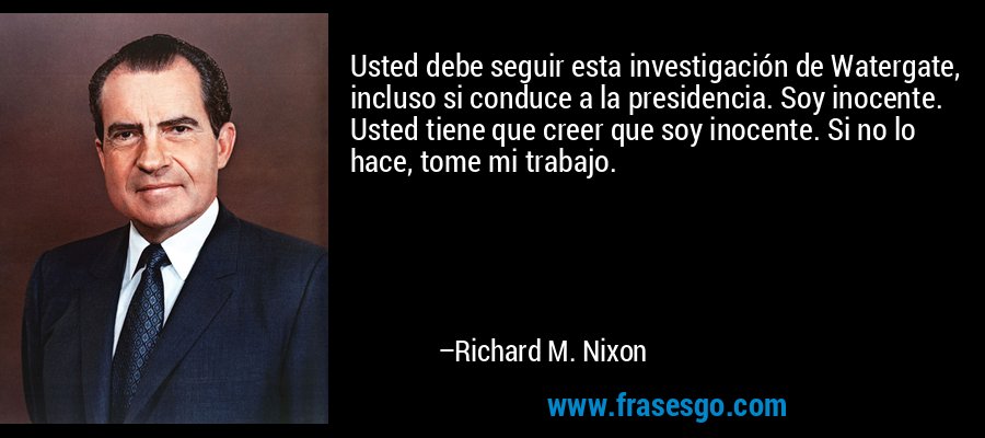 Usted debe seguir esta investigación de Watergate, incluso si conduce a la presidencia. Soy inocente. Usted tiene que creer que soy inocente. Si no lo hace, tome mi trabajo. – Richard M. Nixon