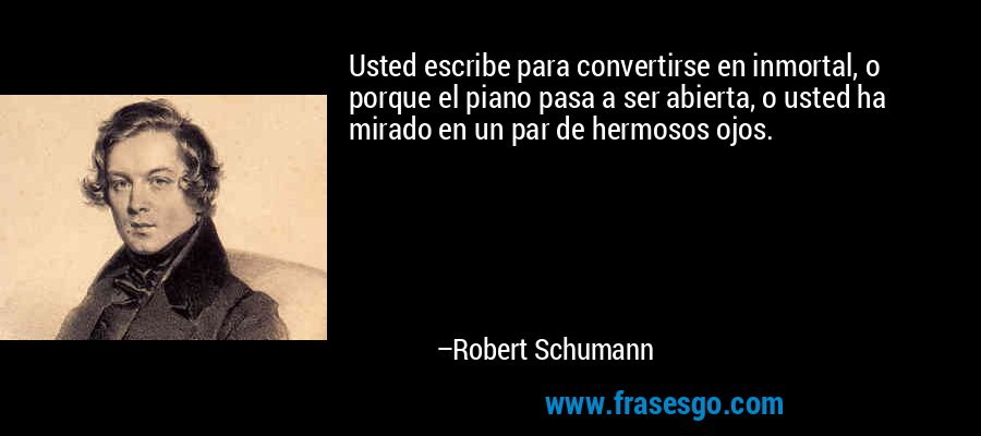 Usted escribe para convertirse en inmortal, o porque el piano pasa a ser abierta, o usted ha mirado en un par de hermosos ojos. – Robert Schumann