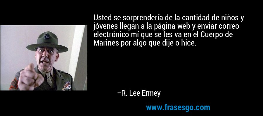 Usted se sorprendería de la cantidad de niños y jóvenes llegan a la página web y enviar correo electrónico mí que se les va en el Cuerpo de Marines por algo que dije o hice. – R. Lee Ermey