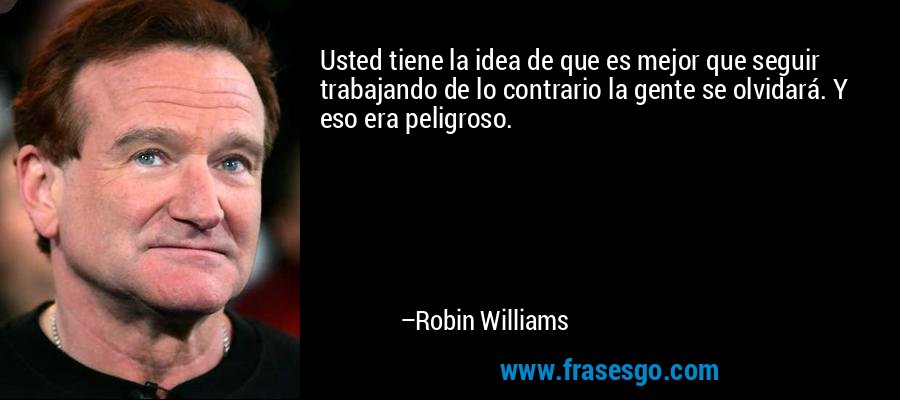 Usted tiene la idea de que es mejor que seguir trabajando de lo contrario la gente se olvidará. Y eso era peligroso. – Robin Williams