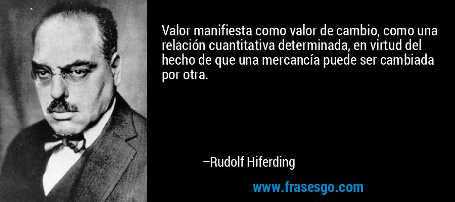 Valor manifiesta como valor de cambio, como una relación cuantitativa determinada, en virtud del hecho de que una mercancía puede ser cambiada por otra. – Rudolf Hiferding