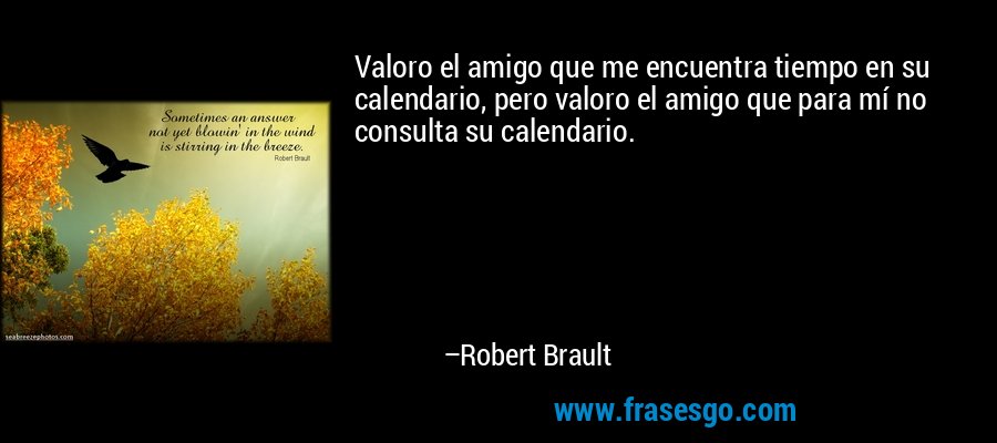 Valoro el amigo que me encuentra tiempo en su calendario, pero valoro el amigo que para mí no consulta su calendario. – Robert Brault
