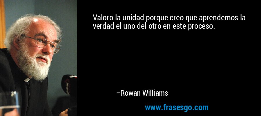 Valoro la unidad porque creo que aprendemos la verdad el uno del otro en este proceso. – Rowan Williams
