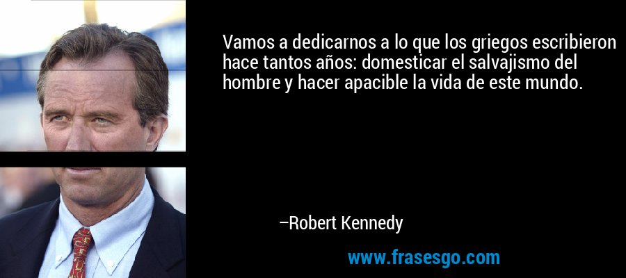Vamos a dedicarnos a lo que los griegos escribieron hace tantos años: domesticar el salvajismo del hombre y hacer apacible la vida de este mundo. – Robert Kennedy