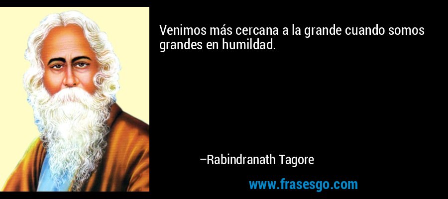 Venimos más cercana a la grande cuando somos grandes en humildad. – Rabindranath Tagore