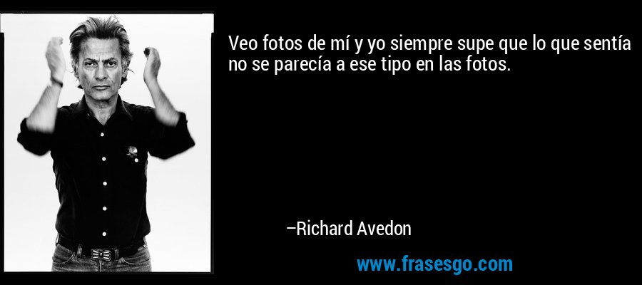 Veo fotos de mí y yo siempre supe que lo que sentía no se parecía a ese tipo en las fotos. – Richard Avedon