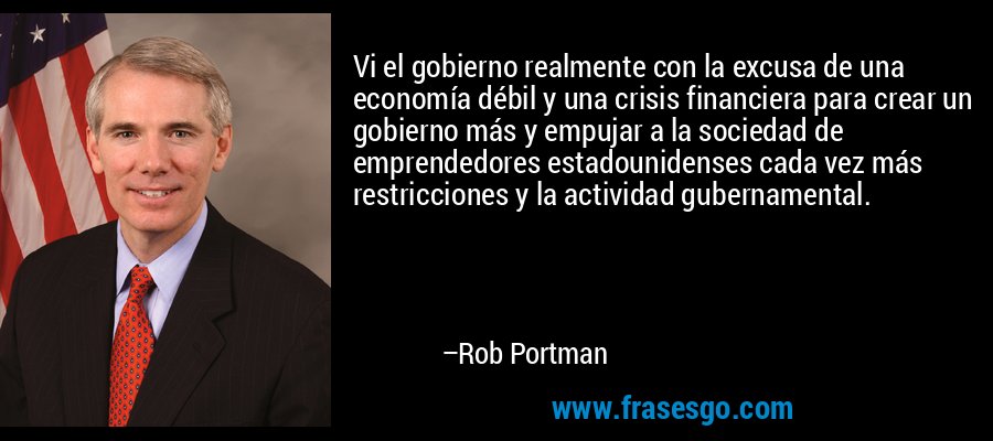 Vi el gobierno realmente con la excusa de una economía débil y una crisis financiera para crear un gobierno más y empujar a la sociedad de emprendedores estadounidenses cada vez más restricciones y la actividad gubernamental. – Rob Portman