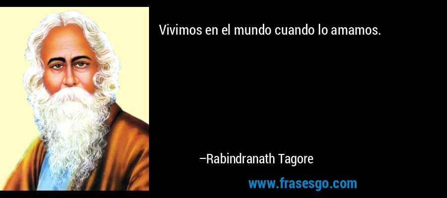 Vivimos en el mundo cuando lo amamos. – Rabindranath Tagore