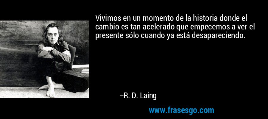 Vivimos en un momento de la historia donde el cambio es tan acelerado que empecemos a ver el presente sólo cuando ya está desapareciendo. – R. D. Laing