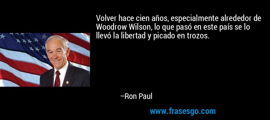 Volver hace cien años, especialmente alrededor de Woodrow Wilson, lo que pasó en este país se lo llevó la libertad y picado en trozos. – Ron Paul