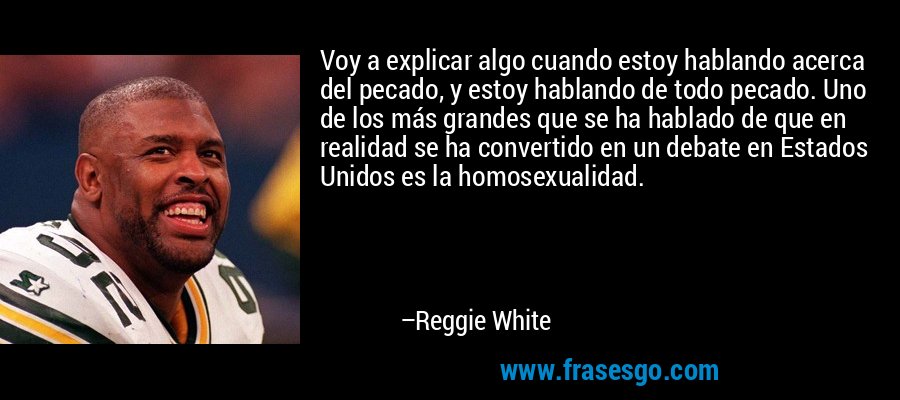 Voy a explicar algo cuando estoy hablando acerca del pecado, y estoy hablando de todo pecado. Uno de los más grandes que se ha hablado de que en realidad se ha convertido en un debate en Estados Unidos es la homosexualidad. – Reggie White