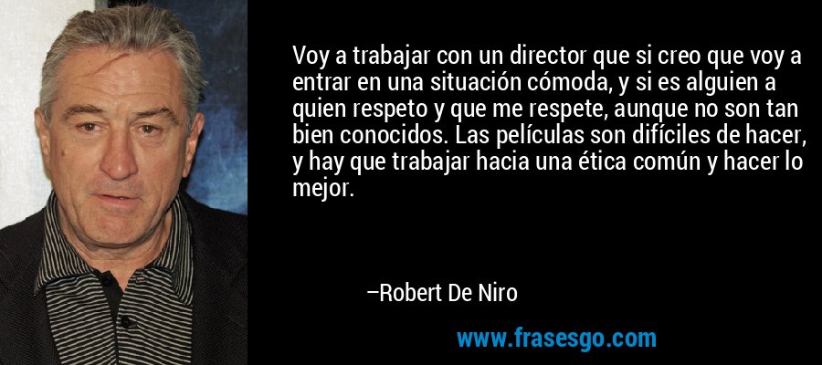 Voy a trabajar con un director que si creo que voy a entrar en una situación cómoda, y si es alguien a quien respeto y que me respete, aunque no son tan bien conocidos. Las películas son difíciles de hacer, y hay que trabajar hacia una ética común y hacer lo mejor. – Robert De Niro