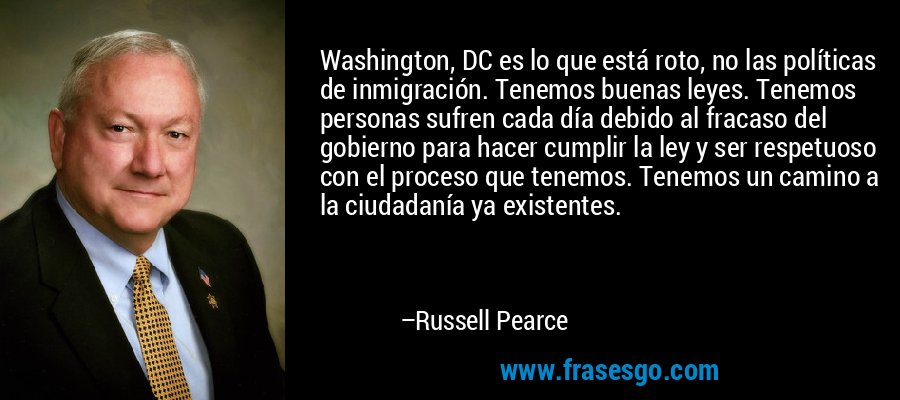 Washington, DC es lo que está roto, no las políticas de inmigración. Tenemos buenas leyes. Tenemos personas sufren cada día debido al fracaso del gobierno para hacer cumplir la ley y ser respetuoso con el proceso que tenemos. Tenemos un camino a la ciudadanía ya existentes. – Russell Pearce