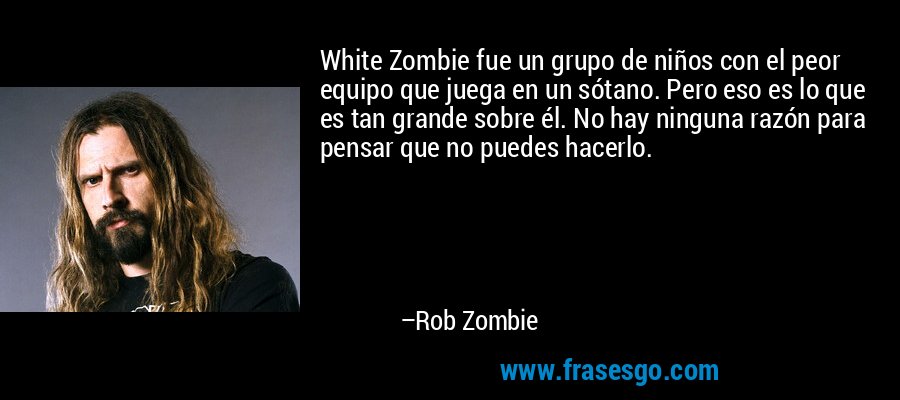 White Zombie fue un grupo de niños con el peor equipo que juega en un sótano. Pero eso es lo que es tan grande sobre él. No hay ninguna razón para pensar que no puedes hacerlo. – Rob Zombie