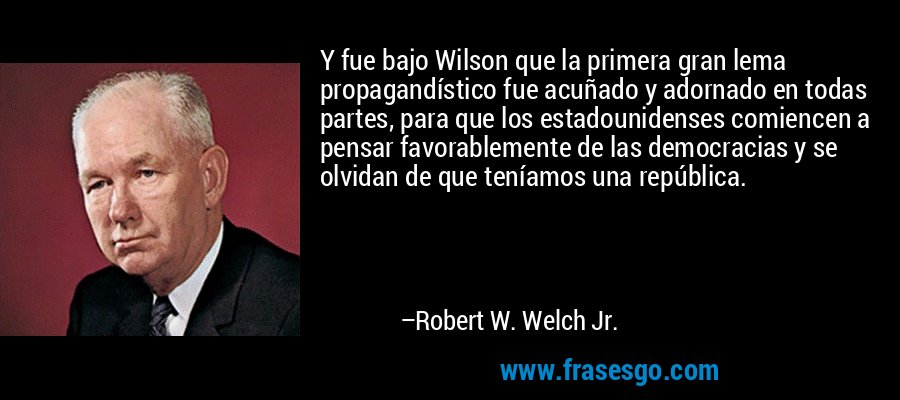 Y fue bajo Wilson que la primera gran lema propagandístico fue acuñado y adornado en todas partes, para que los estadounidenses comiencen a pensar favorablemente de las democracias y se olvidan de que teníamos una república. – Robert W. Welch Jr.