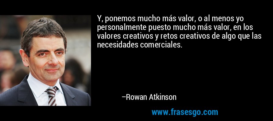 Y, ponemos mucho más valor, o al menos yo personalmente puesto mucho más valor, en los valores creativos y retos creativos de algo que las necesidades comerciales. – Rowan Atkinson