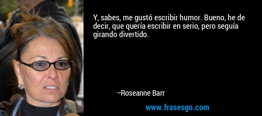 Y, sabes, me gustó escribir humor. Bueno, he de decir, que quería escribir en serio, pero seguía girando divertido. – Roseanne Barr