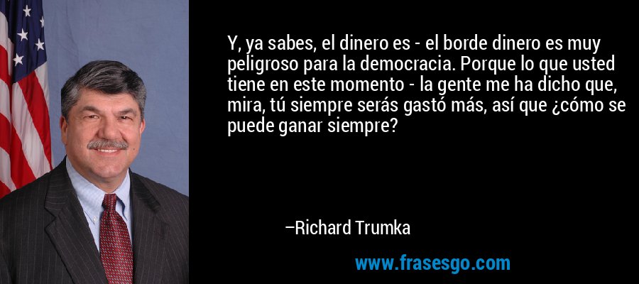 Y, ya sabes, el dinero es - el borde dinero es muy peligroso para la democracia. Porque lo que usted tiene en este momento - la gente me ha dicho que, mira, tú siempre serás gastó más, así que ¿cómo se puede ganar siempre? – Richard Trumka
