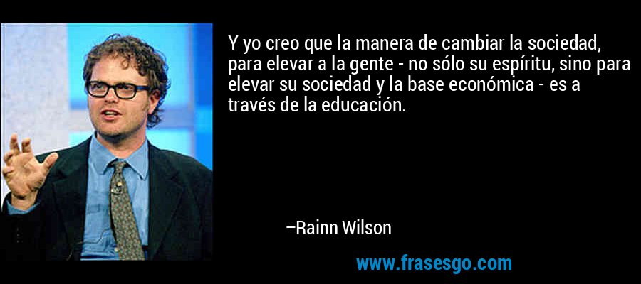 Y yo creo que la manera de cambiar la sociedad, para elevar a la gente - no sólo su espíritu, sino para elevar su sociedad y la base económica - es a través de la educación. – Rainn Wilson