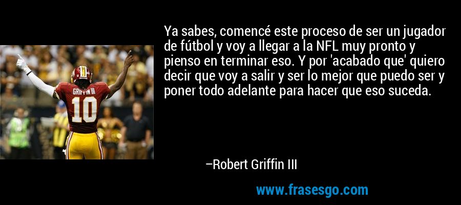 Ya sabes, comencé este proceso de ser un jugador de fútbol y voy a llegar a la NFL muy pronto y pienso en terminar eso. Y por 'acabado que' quiero decir que voy a salir y ser lo mejor que puedo ser y poner todo adelante para hacer que eso suceda. – Robert Griffin III