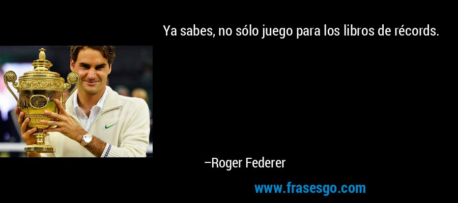 Ya sabes, no sólo juego para los libros de récords. – Roger Federer