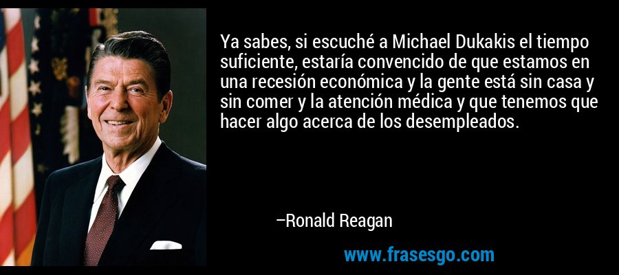 Ya sabes, si escuché a Michael Dukakis el tiempo suficiente, estaría convencido de que estamos en una recesión económica y la gente está sin casa y sin comer y la atención médica y que tenemos que hacer algo acerca de los desempleados. – Ronald Reagan
