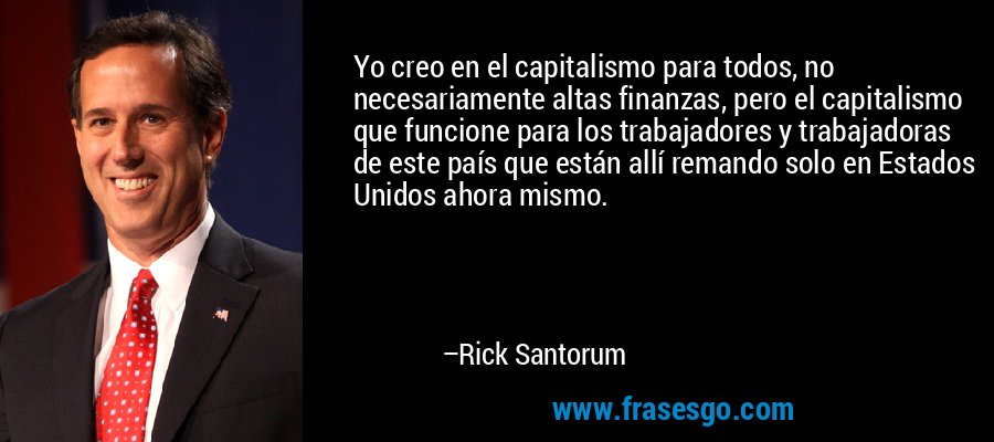 Yo creo en el capitalismo para todos, no necesariamente altas finanzas, pero el capitalismo que funcione para los trabajadores y trabajadoras de este país que están allí remando solo en Estados Unidos ahora mismo. – Rick Santorum