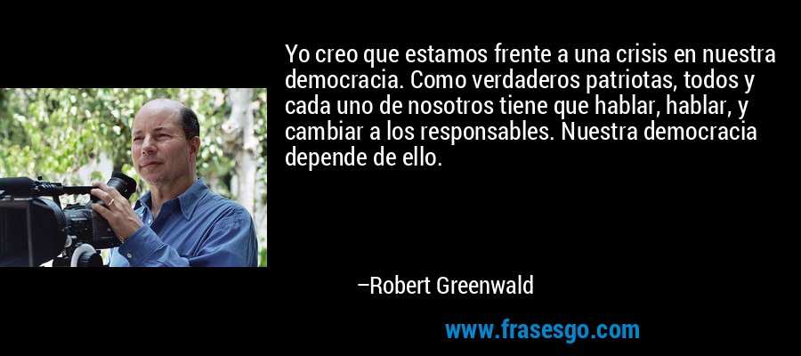 Yo creo que estamos frente a una crisis en nuestra democracia. Como verdaderos patriotas, todos y cada uno de nosotros tiene que hablar, hablar, y cambiar a los responsables. Nuestra democracia depende de ello. – Robert Greenwald