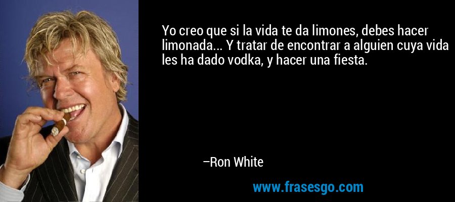 Yo creo que si la vida te da limones, debes hacer limonada... Y tratar de encontrar a alguien cuya vida les ha dado vodka, y hacer una fiesta. – Ron White