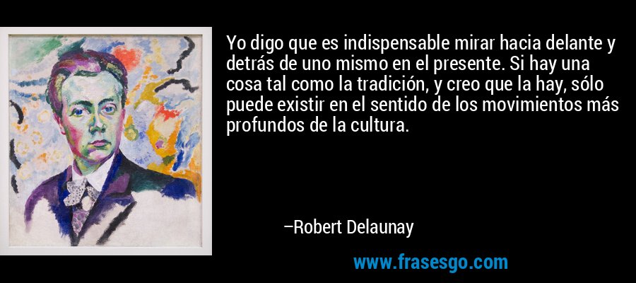 Yo digo que es indispensable mirar hacia delante y detrás de uno mismo en el presente. Si hay una cosa tal como la tradición, y creo que la hay, sólo puede existir en el sentido de los movimientos más profundos de la cultura. – Robert Delaunay