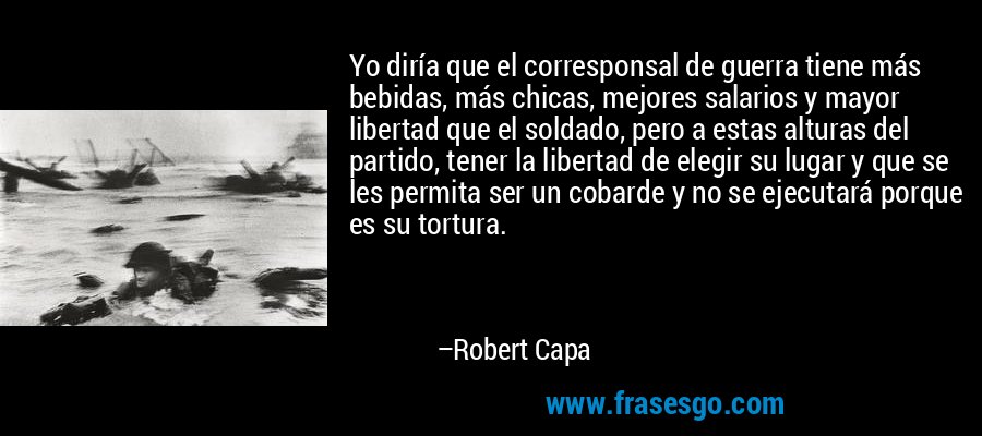 Yo diría que el corresponsal de guerra tiene más bebidas, más chicas, mejores salarios y mayor libertad que el soldado, pero a estas alturas del partido, tener la libertad de elegir su lugar y que se les permita ser un cobarde y no se ejecutará porque es su tortura. – Robert Capa