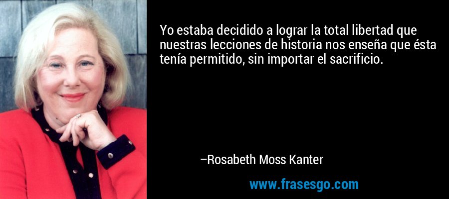 Yo estaba decidido a lograr la total libertad que nuestras lecciones de historia nos enseña que ésta tenía permitido, sin importar el sacrificio. – Rosabeth Moss Kanter