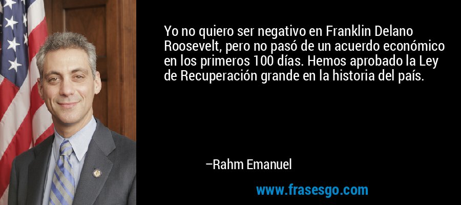 Yo no quiero ser negativo en Franklin Delano Roosevelt, pero no pasó de un acuerdo económico en los primeros 100 días. Hemos aprobado la Ley de Recuperación grande en la historia del país. – Rahm Emanuel
