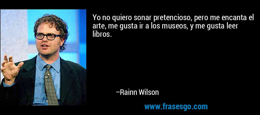 Yo no quiero sonar pretencioso, pero me encanta el arte, me gusta ir a los museos, y me gusta leer libros. – Rainn Wilson