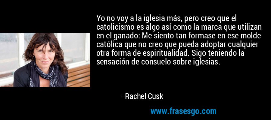 Yo no voy a la iglesia más, pero creo que el catolicismo es algo así como la marca que utilizan en el ganado: Me siento tan formase en ese molde católica que no creo que pueda adoptar cualquier otra forma de espiritualidad. Sigo teniendo la sensación de consuelo sobre iglesias. – Rachel Cusk
