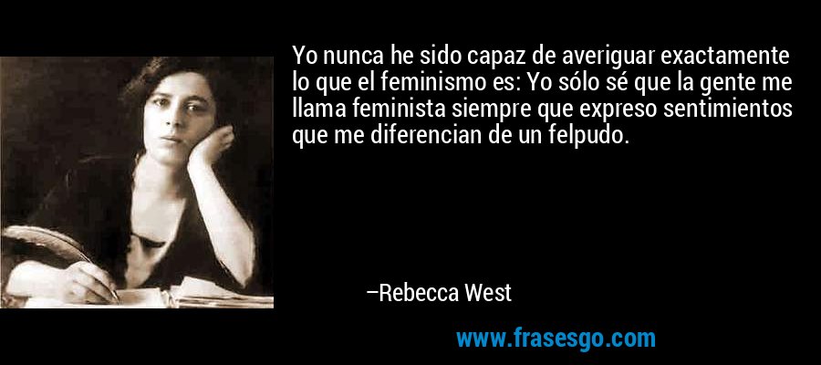 Yo nunca he sido capaz de averiguar exactamente lo que el feminismo es: Yo sólo sé que la gente me llama feminista siempre que expreso sentimientos que me diferencian de un felpudo. – Rebecca West